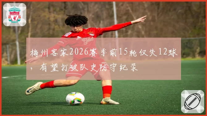 梅州客家2026赛季前15轮仅失12球，有望打破队史防守纪录