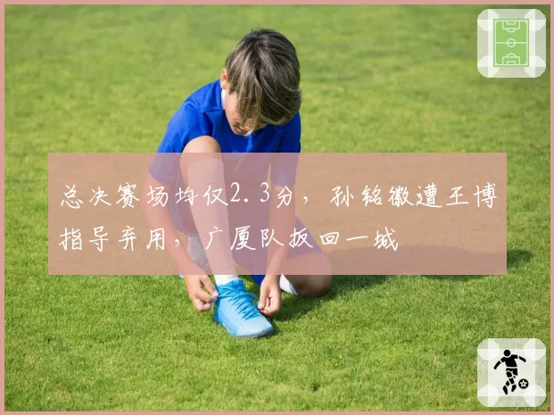 总决赛场均仅2.3分，孙铭徽遭王博指导弃用，广厦队扳回一城
