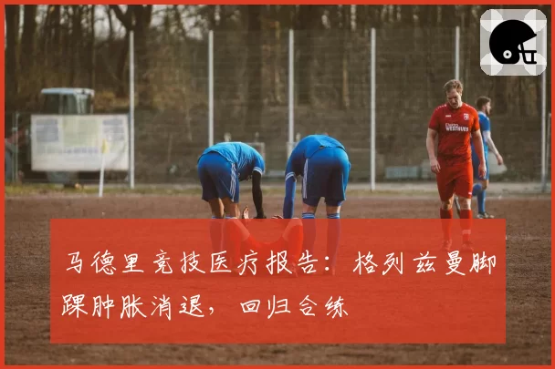 马德里竞技医疗报告:格列兹曼脚踝肿胀消退,回归合练