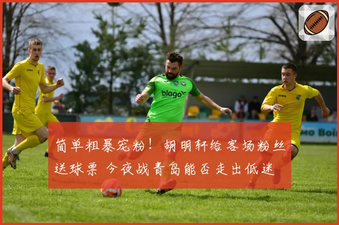 简单粗暴宠粉!胡明轩给客场粉丝送球票 今夜战青岛能否走出低迷