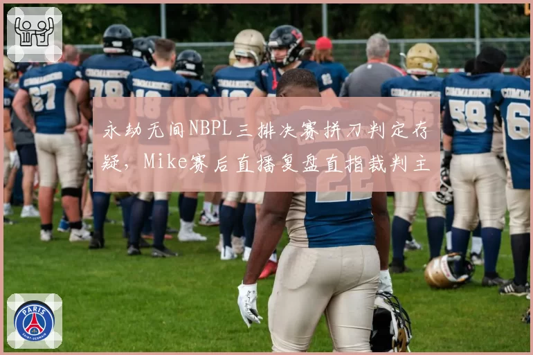 永劫无间NBPL三排决赛拼刀判定存疑，Mike赛后直播复盘直指裁判主观误判