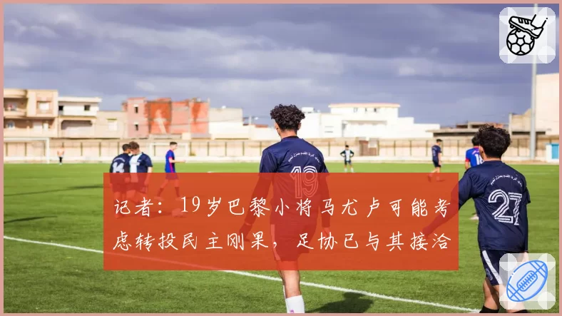 记者：19岁巴黎小将马尤卢可能考虑转投民主刚果，足协已与其接洽