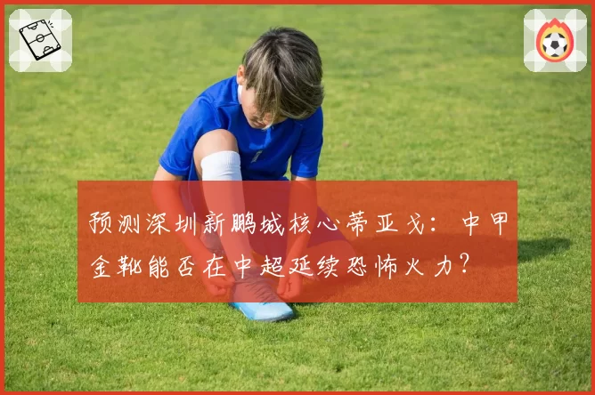 预测深圳新鹏城核心蒂亚戈:中甲金靴能否在中超延续恐怖火力?