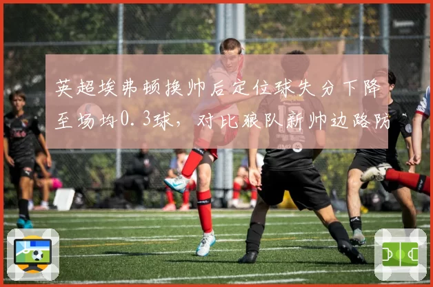 英超埃弗顿换帅后定位球失分下降至场均0.3球,对比狼队新帅边路防守漏洞扩大至56%被突破率