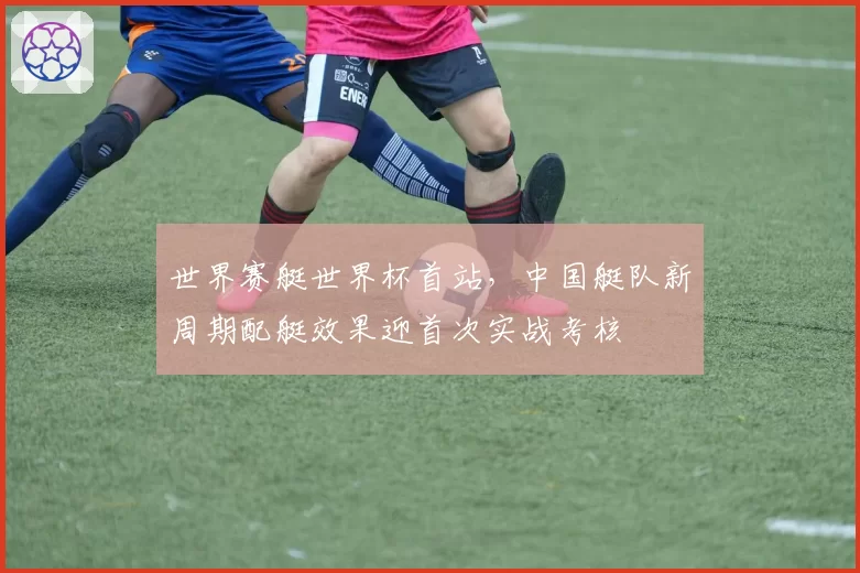 世界赛艇世界杯首站，中国艇队新周期配艇效果迎首次实战考核