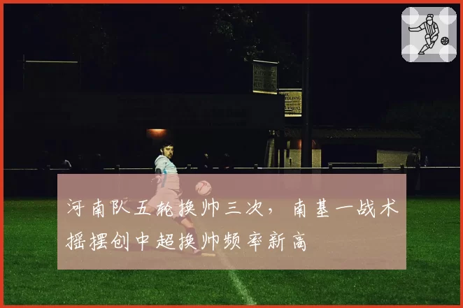 河南队五轮换帅三次，南基一战术摇摆创中超换帅频率新高