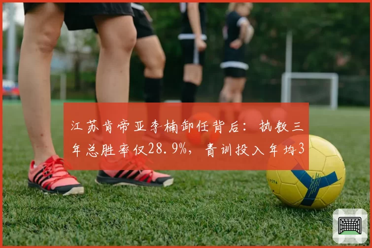江苏肯帝亚李楠卸任背后：执教三年总胜率仅28.9%，青训投入年均3000万未见成效