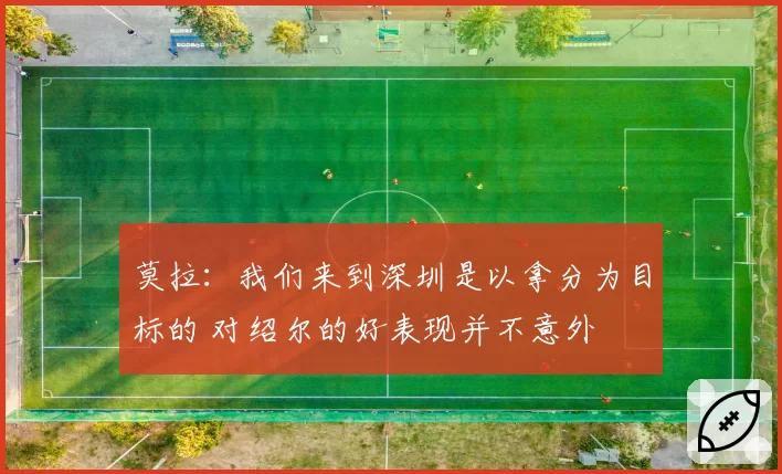 莫拉:我们来到深圳是以拿分为目标的 对绍尔的好表现并不意外