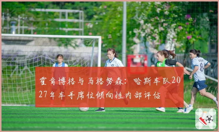 霍肯博格与马格努森:哈斯车队2027年车手席位倾向性内部评估