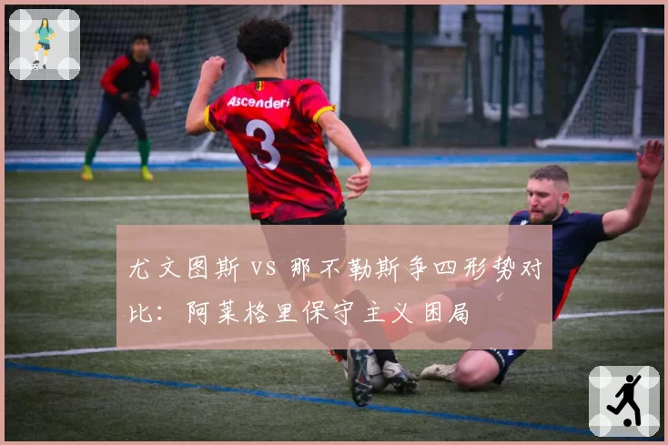 尤文图斯 vs 那不勒斯争四形势对比：阿莱格里保守主义困局