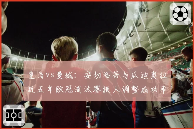 皇马vs曼城：安切洛蒂与瓜迪奥拉近五年欧冠淘汰赛换人调整成功率对比