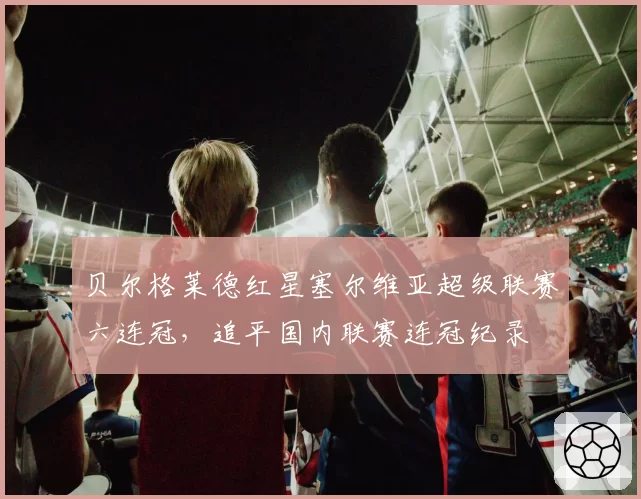 贝尔格莱德红星塞尔维亚超级联赛六连冠,追平国内联赛连冠纪录