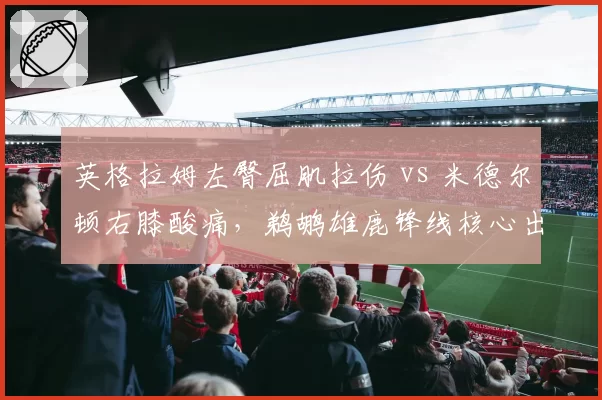 英格拉姆左臀屈肌拉伤 vs 米德尔顿右膝酸痛,鹈鹕雄鹿锋线核心出勤短板博弈
