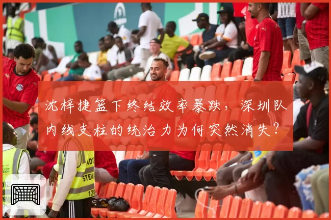 沈梓捷篮下终结效率暴跌，深圳队内线支柱的统治力为何突然消失？