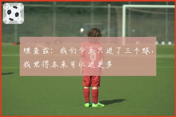 理查兹：我们今天只进了三个球，我觉得本来可以进更多