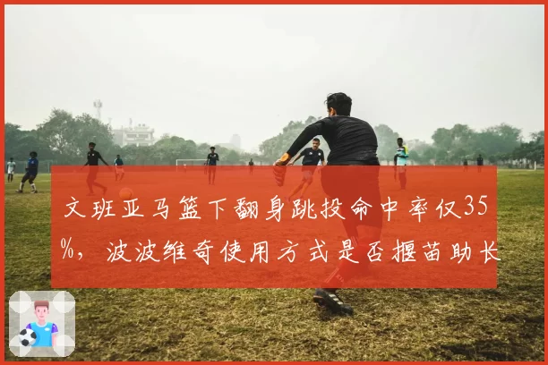 文班亚马篮下翻身跳投命中率仅35%,波波维奇使用方式是否揠苗助长?