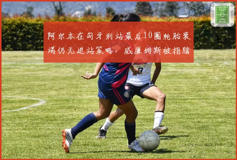阿尔本在匈牙利站最后10圈轮胎衰竭仍无进站策略,威廉姆斯被指赌博失败