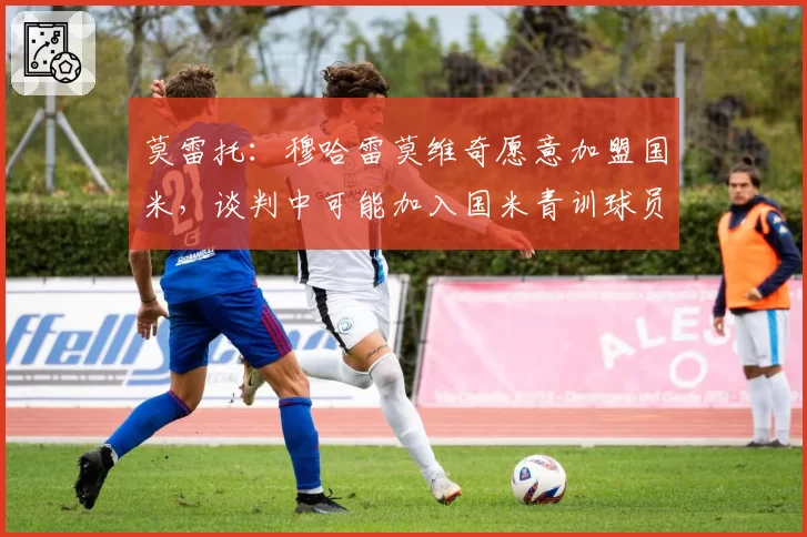 莫雷托:穆哈雷莫维奇愿意加盟国米,谈判中可能加入国米青训球员