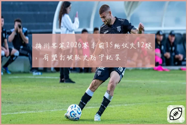 梅州客家2026赛季前15轮仅失12球，有望打破队史防守纪录