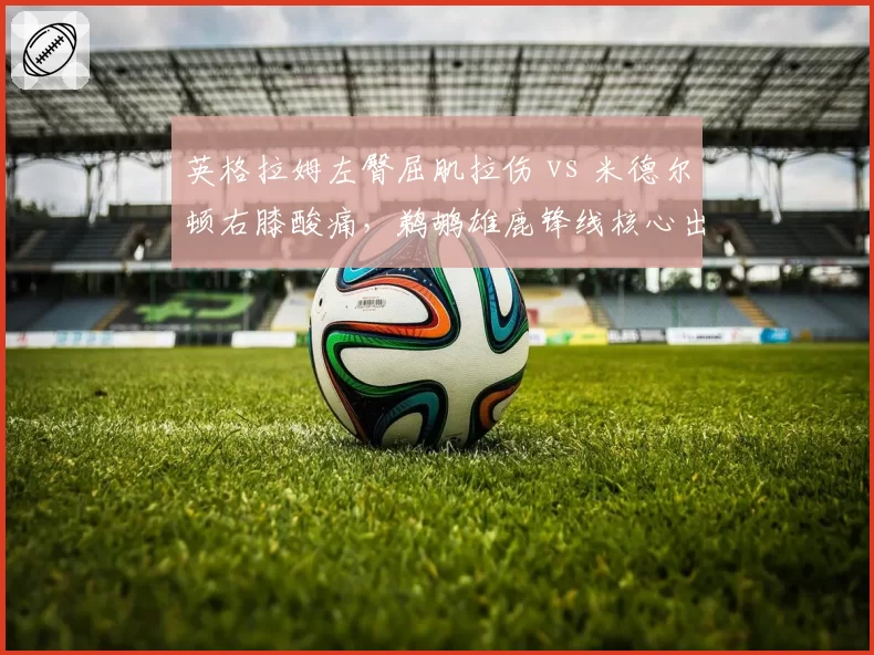 英格拉姆左臀屈肌拉伤 vs 米德尔顿右膝酸痛,鹈鹕雄鹿锋线核心出勤短板博弈