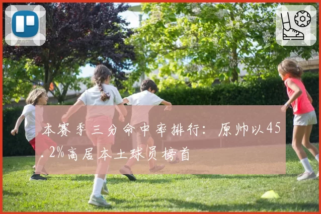 本赛季三分命中率排行:原帅以45.2%高居本土球员榜首