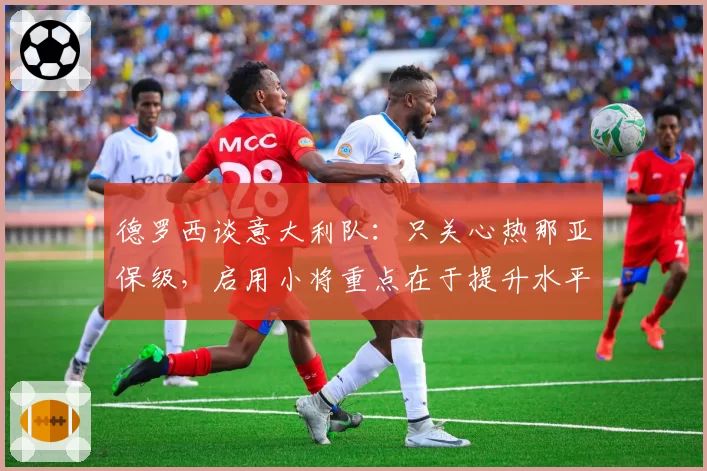 德罗西谈意大利队:只关心热那亚保级,启用小将重点在于提升水平