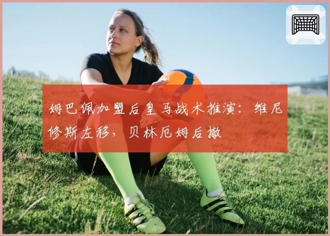 姆巴佩加盟后皇马战术推演：维尼修斯左移，贝林厄姆后撤