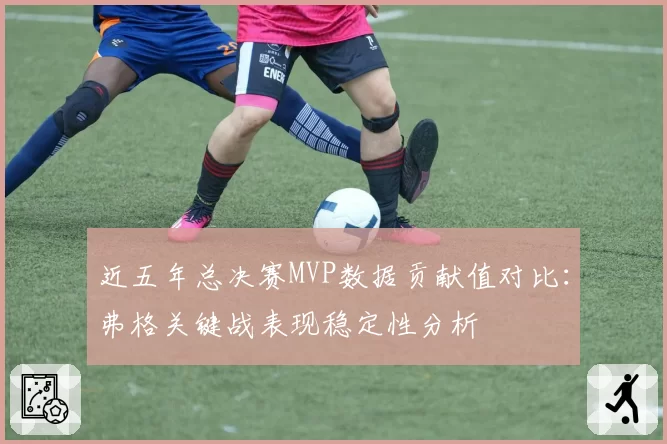 近五年总决赛MVP数据贡献值对比:弗格关键战表现稳定性分析