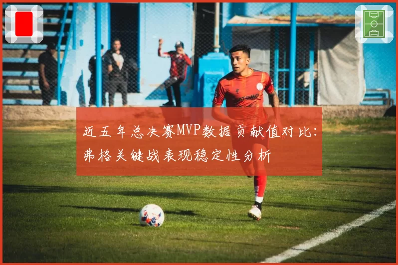 近五年总决赛MVP数据贡献值对比:弗格关键战表现稳定性分析