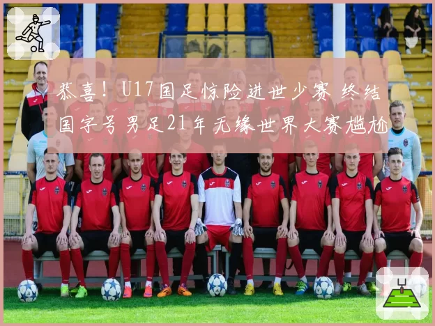 恭喜！U17国足惊险进世少赛 终结国字号男足21年无缘世界大赛尴尬