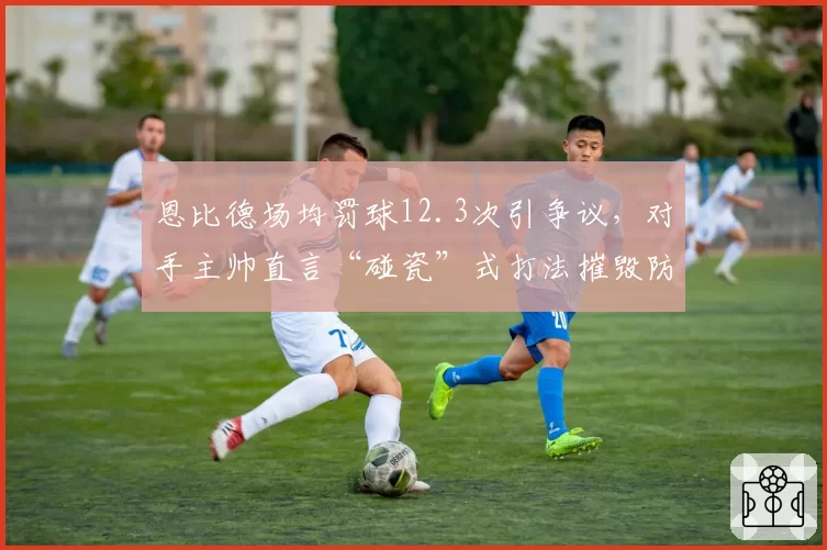 恩比德场均罚球12.3次引争议，对手主帅直言“碰瓷”式打法摧毁防守