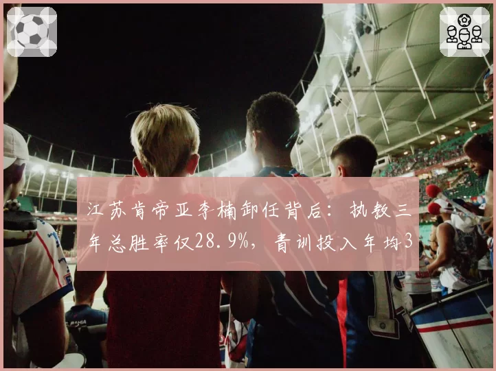 江苏肯帝亚李楠卸任背后：执教三年总胜率仅28.9%，青训投入年均3000万未见成效