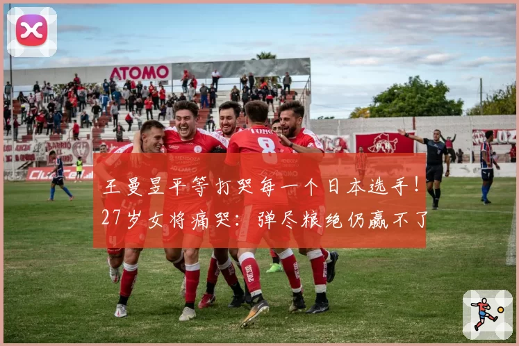 王曼昱平等打哭每一个日本选手！27岁女将痛哭：弹尽粮绝仍赢不了