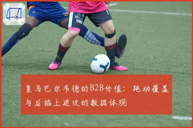 皇马巴尔韦德的B2B价值:跑动覆盖与后插上进攻的数据体现