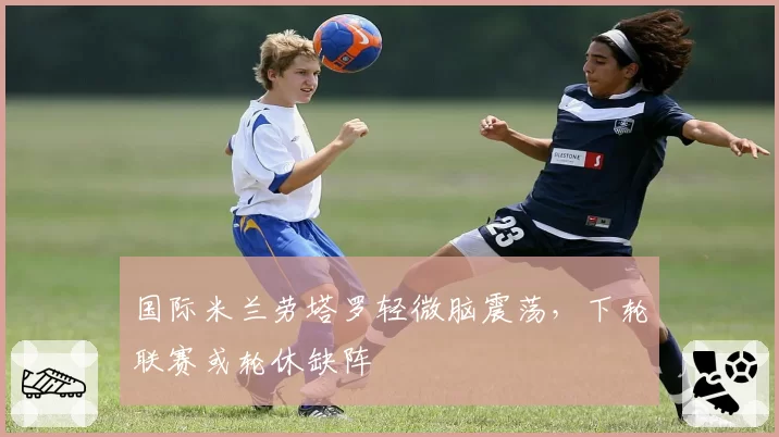 国际米兰劳塔罗轻微脑震荡，下轮联赛或轮休缺阵