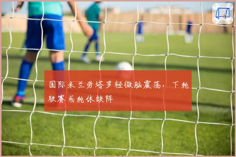国际米兰劳塔罗轻微脑震荡，下轮联赛或轮休缺阵