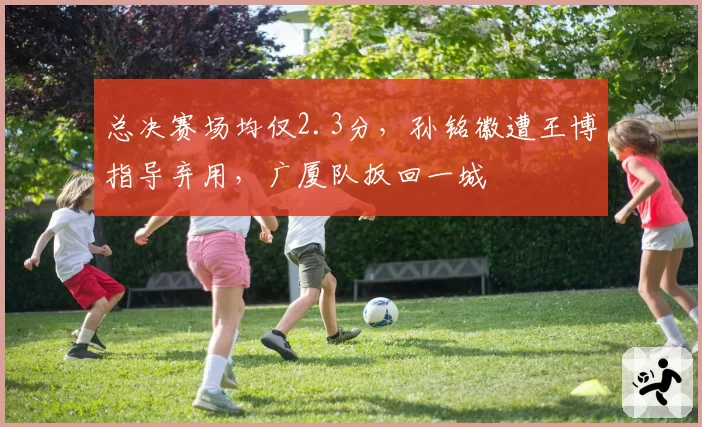 总决赛场均仅2.3分，孙铭徽遭王博指导弃用，广厦队扳回一城