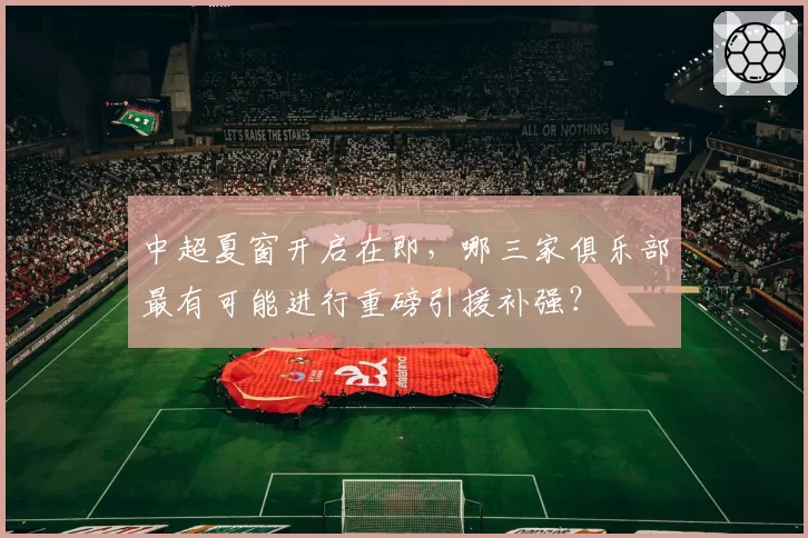 中超夏窗开启在即，哪三家俱乐部最有可能进行重磅引援补强？