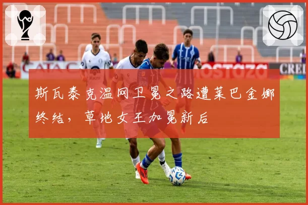 斯瓦泰克温网卫冕之路遭莱巴金娜终结,草地女王加冕新后