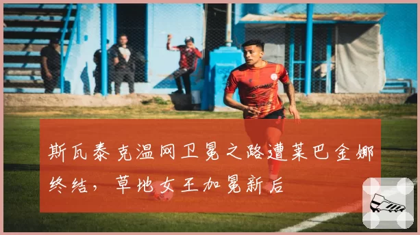 斯瓦泰克温网卫冕之路遭莱巴金娜终结,草地女王加冕新后