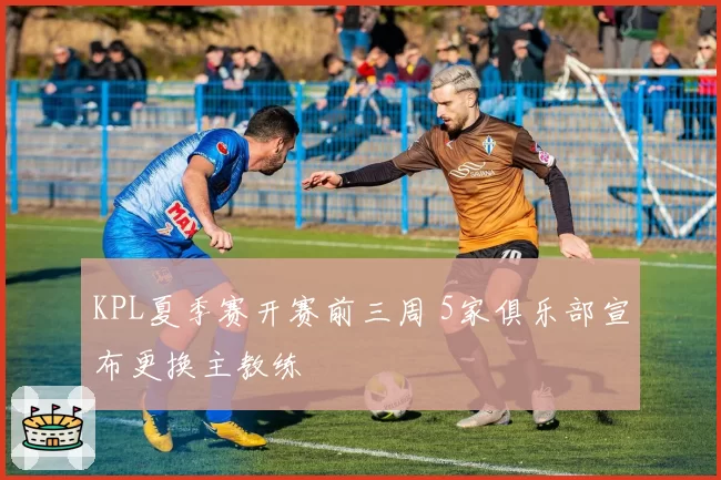 KPL夏季赛开赛前三周 5家俱乐部宣布更换主教练