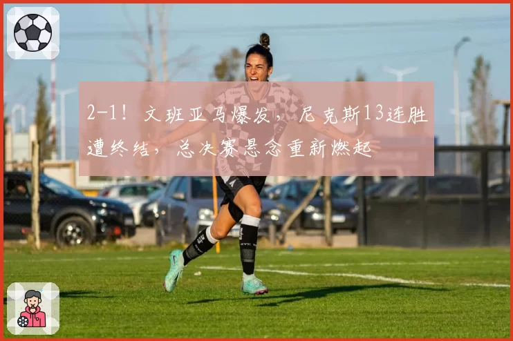 2-1！文班亚马爆发，尼克斯13连胜遭终结，总决赛悬念重新燃起