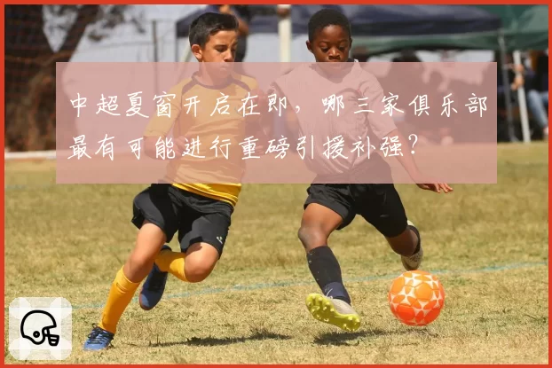 中超夏窗开启在即，哪三家俱乐部最有可能进行重磅引援补强？