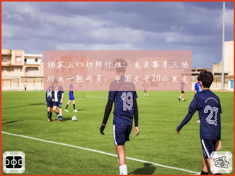杨家玉vs切阳什姐：竞走赛季三场对决一胜两负，中国女子20公里竞走领军权更迭