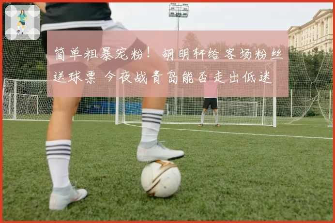简单粗暴宠粉!胡明轩给客场粉丝送球票 今夜战青岛能否走出低迷
