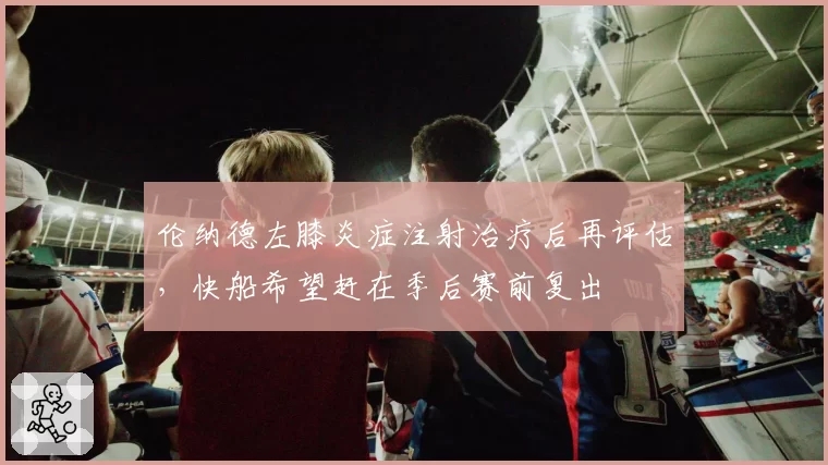 伦纳德左膝炎症注射治疗后再评估，快船希望赶在季后赛前复出