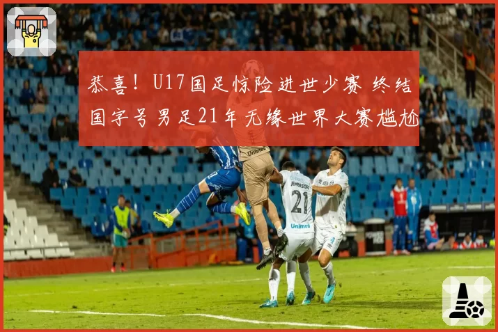 恭喜！U17国足惊险进世少赛 终结国字号男足21年无缘世界大赛尴尬