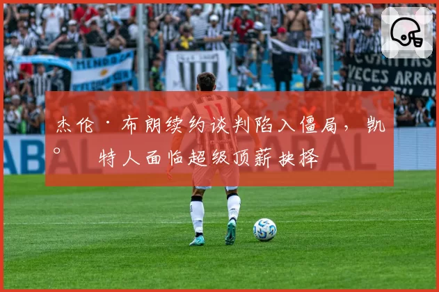杰伦·布朗续约谈判陷入僵局,凯尔特人面临超级顶薪抉择