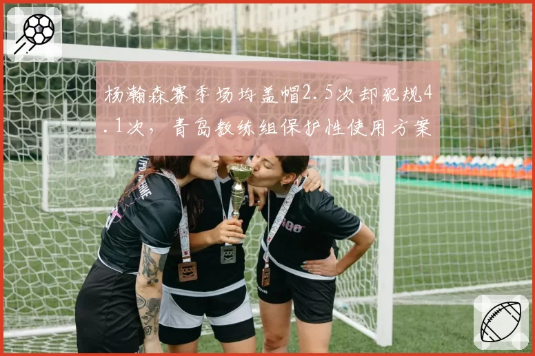 杨瀚森赛季场均盖帽2.5次却犯规4.1次,青岛教练组保护性使用方案遭质疑