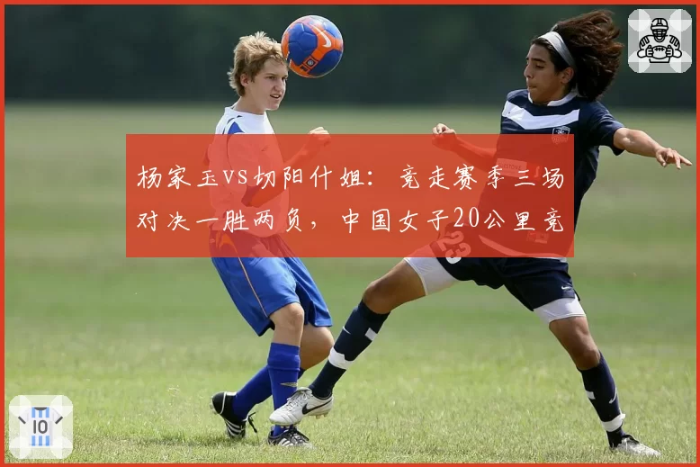 杨家玉vs切阳什姐：竞走赛季三场对决一胜两负，中国女子20公里竞走领军权更迭